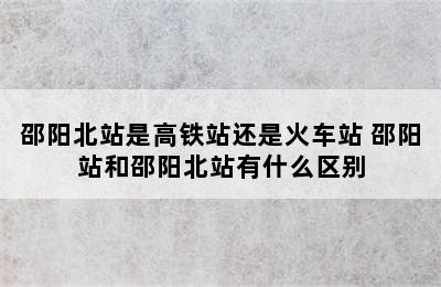 邵阳北站是高铁站还是火车站 邵阳站和邵阳北站有什么区别